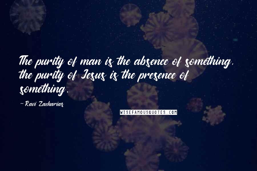 Ravi Zacharias Quotes: The purity of man is the absence of something, the purity of Jesus is the presence of something.