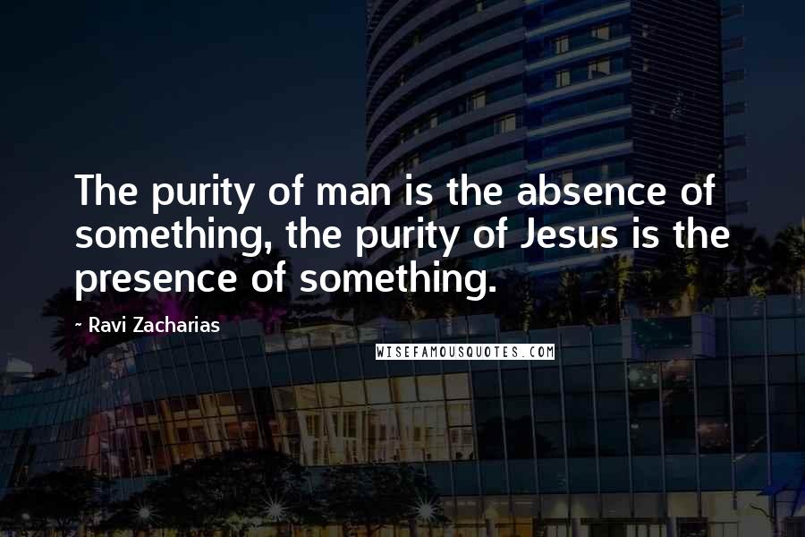 Ravi Zacharias Quotes: The purity of man is the absence of something, the purity of Jesus is the presence of something.