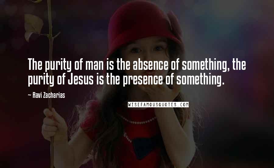 Ravi Zacharias Quotes: The purity of man is the absence of something, the purity of Jesus is the presence of something.