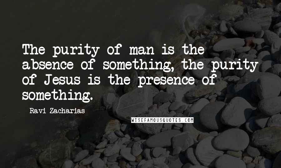 Ravi Zacharias Quotes: The purity of man is the absence of something, the purity of Jesus is the presence of something.