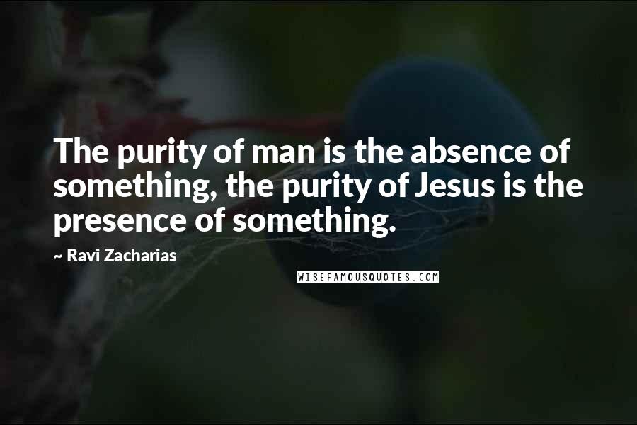 Ravi Zacharias Quotes: The purity of man is the absence of something, the purity of Jesus is the presence of something.