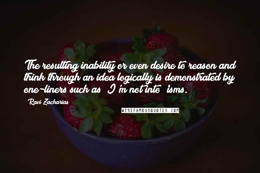 Ravi Zacharias Quotes: The resulting inability or even desire to reason and think through an idea logically is demonstrated by one-liners such as "I'm not into 'isms.