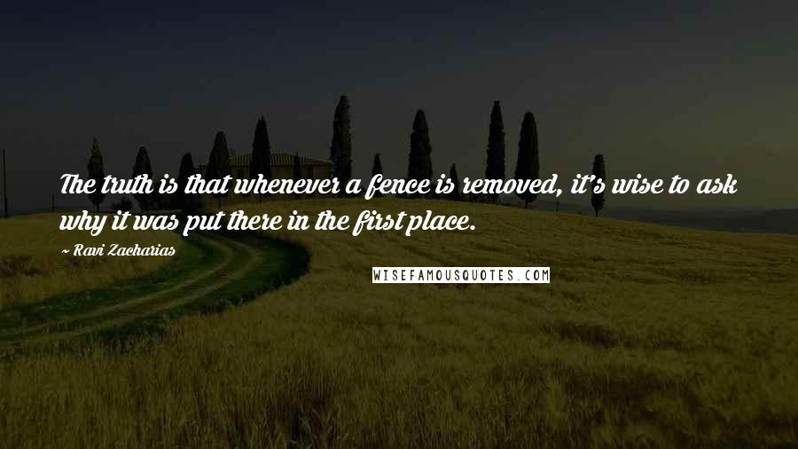 Ravi Zacharias Quotes: The truth is that whenever a fence is removed, it's wise to ask why it was put there in the first place.