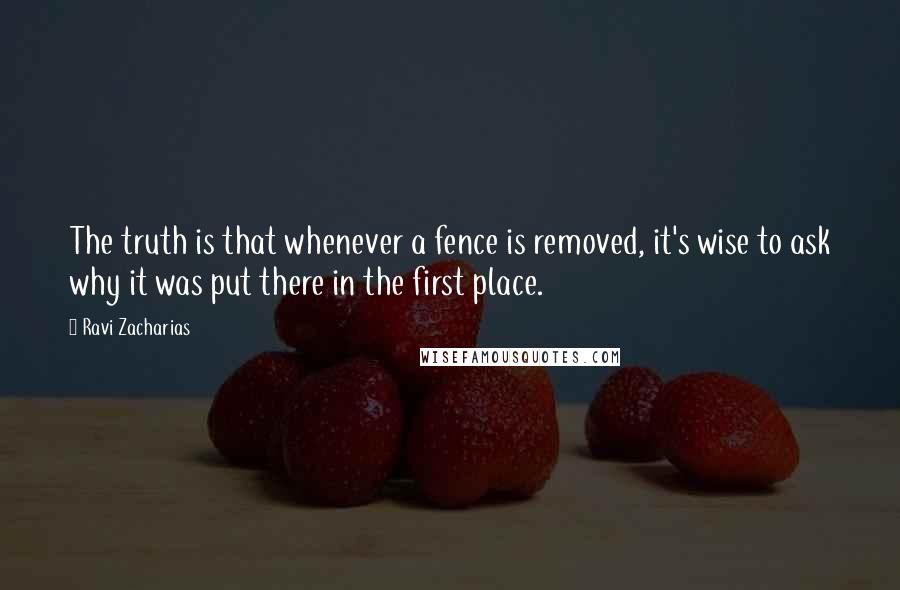 Ravi Zacharias Quotes: The truth is that whenever a fence is removed, it's wise to ask why it was put there in the first place.