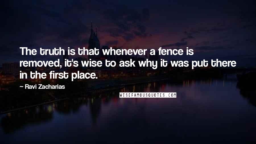 Ravi Zacharias Quotes: The truth is that whenever a fence is removed, it's wise to ask why it was put there in the first place.