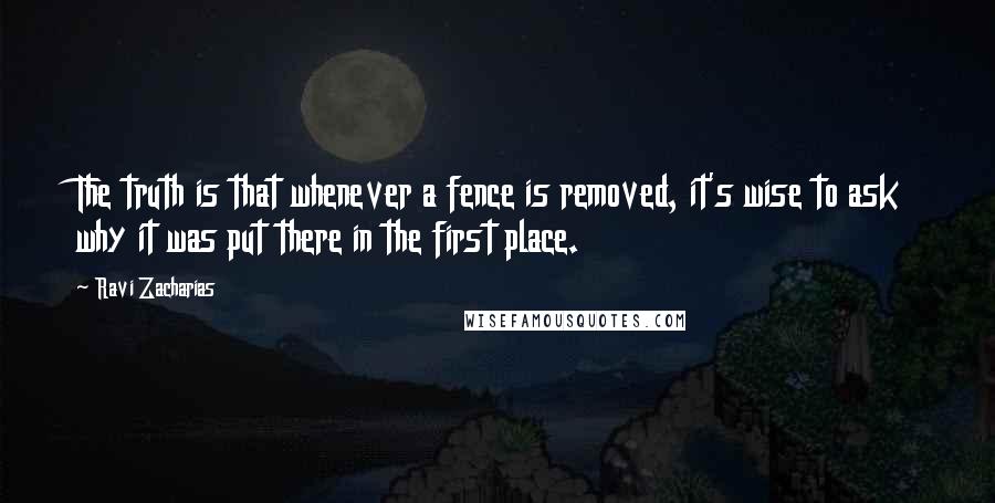 Ravi Zacharias Quotes: The truth is that whenever a fence is removed, it's wise to ask why it was put there in the first place.