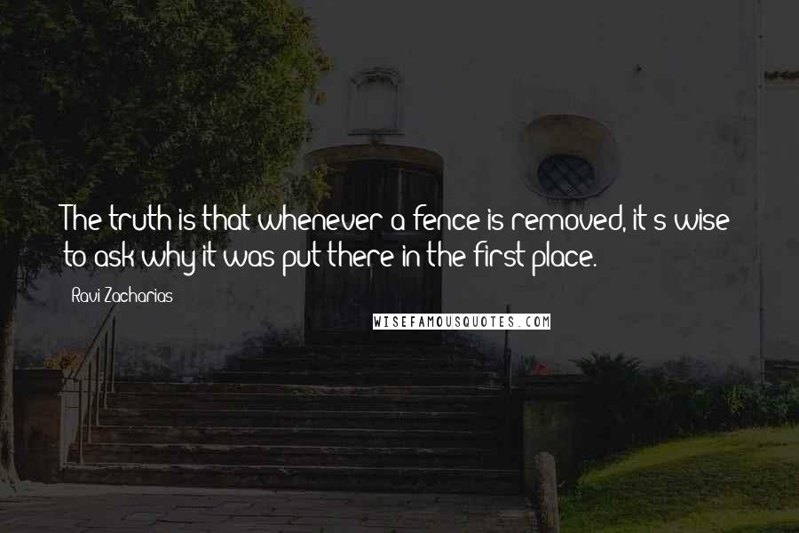 Ravi Zacharias Quotes: The truth is that whenever a fence is removed, it's wise to ask why it was put there in the first place.