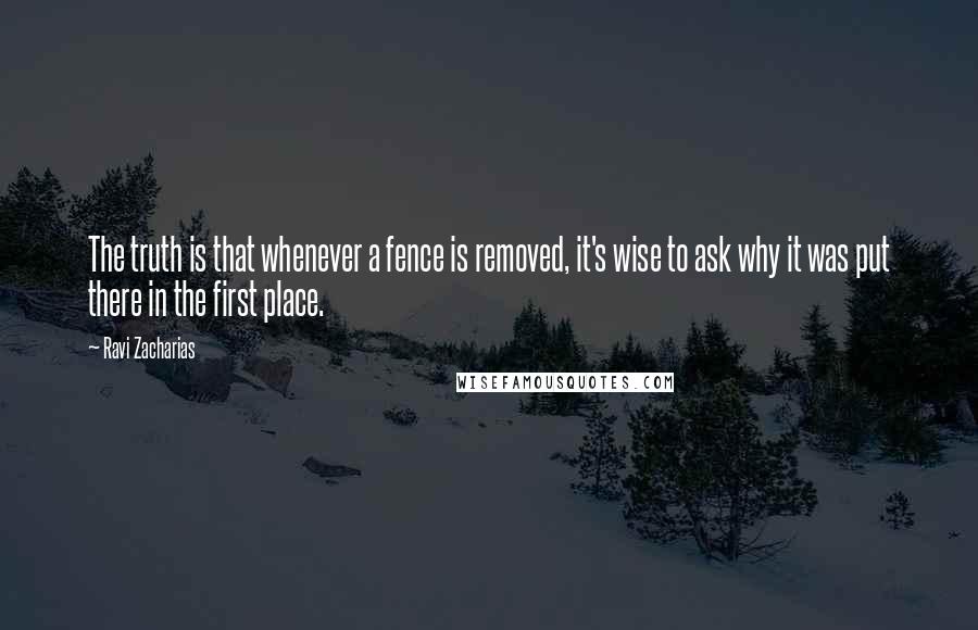 Ravi Zacharias Quotes: The truth is that whenever a fence is removed, it's wise to ask why it was put there in the first place.