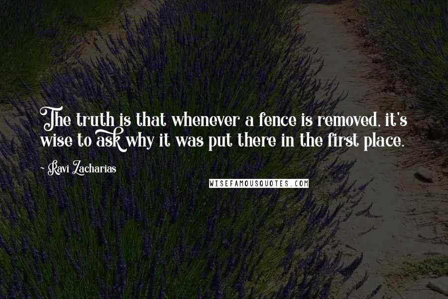 Ravi Zacharias Quotes: The truth is that whenever a fence is removed, it's wise to ask why it was put there in the first place.