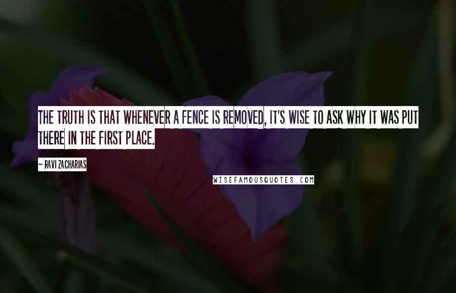 Ravi Zacharias Quotes: The truth is that whenever a fence is removed, it's wise to ask why it was put there in the first place.