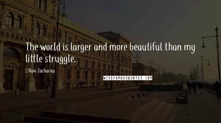 Ravi Zacharias Quotes: The world is larger and more beautiful than my little struggle.