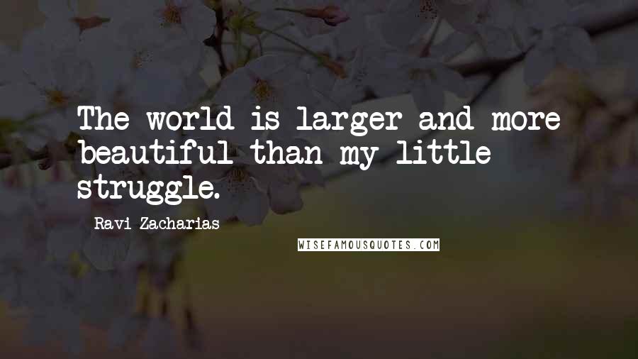 Ravi Zacharias Quotes: The world is larger and more beautiful than my little struggle.