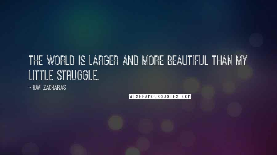 Ravi Zacharias Quotes: The world is larger and more beautiful than my little struggle.