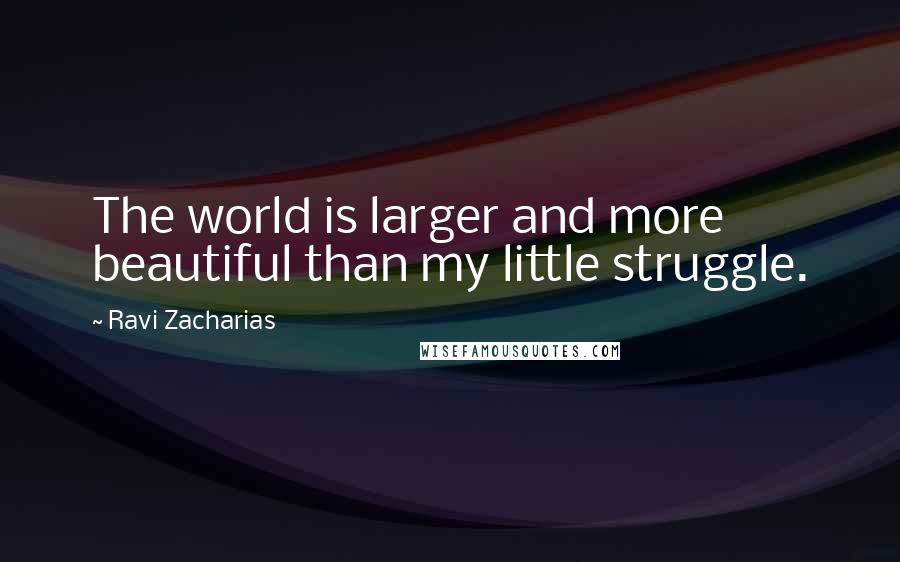 Ravi Zacharias Quotes: The world is larger and more beautiful than my little struggle.