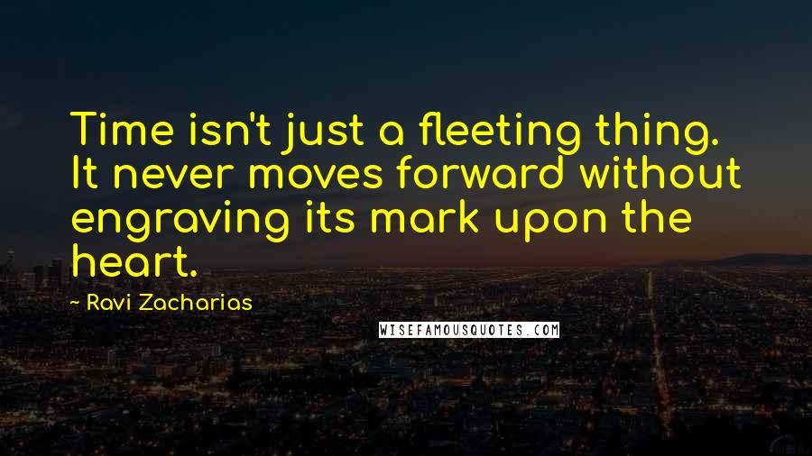 Ravi Zacharias Quotes: Time isn't just a fleeting thing. It never moves forward without engraving its mark upon the heart.