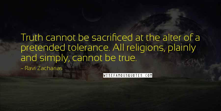 Ravi Zacharias Quotes: Truth cannot be sacrificed at the alter of a pretended tolerance. All religions, plainly and simply, cannot be true.