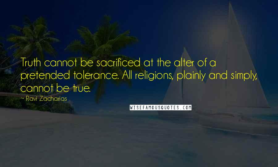 Ravi Zacharias Quotes: Truth cannot be sacrificed at the alter of a pretended tolerance. All religions, plainly and simply, cannot be true.