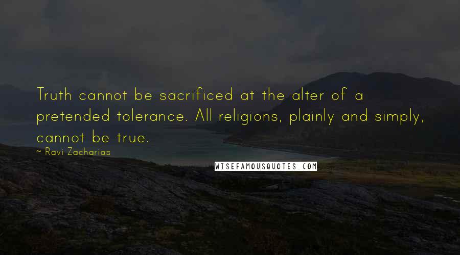 Ravi Zacharias Quotes: Truth cannot be sacrificed at the alter of a pretended tolerance. All religions, plainly and simply, cannot be true.