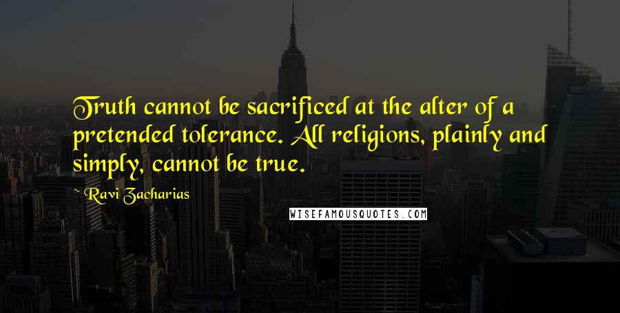 Ravi Zacharias Quotes: Truth cannot be sacrificed at the alter of a pretended tolerance. All religions, plainly and simply, cannot be true.
