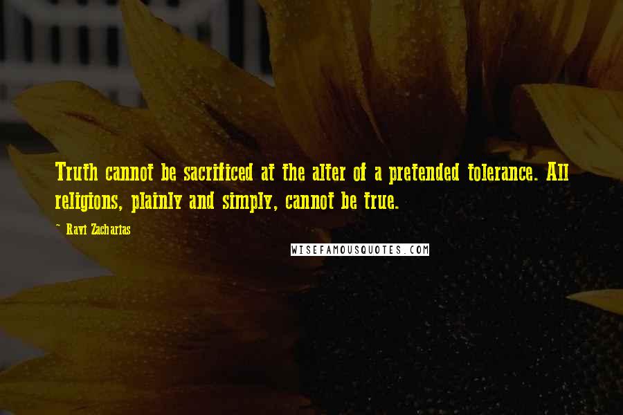 Ravi Zacharias Quotes: Truth cannot be sacrificed at the alter of a pretended tolerance. All religions, plainly and simply, cannot be true.