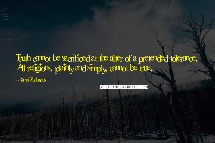 Ravi Zacharias Quotes: Truth cannot be sacrificed at the alter of a pretended tolerance. All religions, plainly and simply, cannot be true.