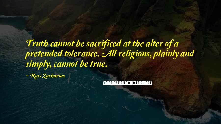 Ravi Zacharias Quotes: Truth cannot be sacrificed at the alter of a pretended tolerance. All religions, plainly and simply, cannot be true.