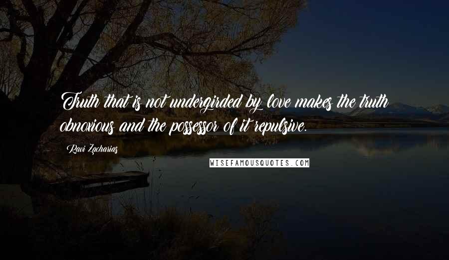 Ravi Zacharias Quotes: Truth that is not undergirded by love makes the truth obnoxious and the possessor of it repulsive.