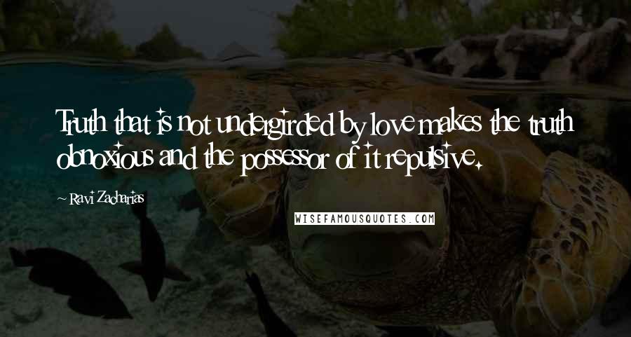 Ravi Zacharias Quotes: Truth that is not undergirded by love makes the truth obnoxious and the possessor of it repulsive.