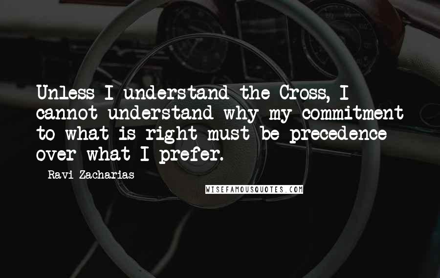 Ravi Zacharias Quotes: Unless I understand the Cross, I cannot understand why my commitment to what is right must be precedence over what I prefer.