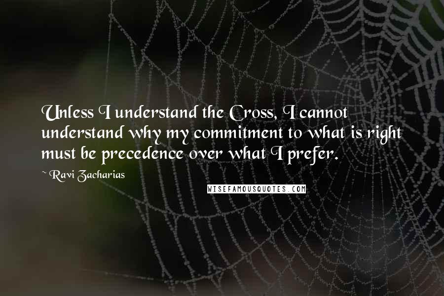 Ravi Zacharias Quotes: Unless I understand the Cross, I cannot understand why my commitment to what is right must be precedence over what I prefer.