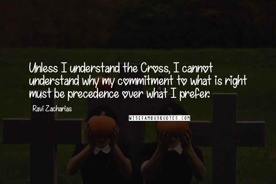 Ravi Zacharias Quotes: Unless I understand the Cross, I cannot understand why my commitment to what is right must be precedence over what I prefer.