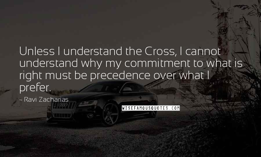 Ravi Zacharias Quotes: Unless I understand the Cross, I cannot understand why my commitment to what is right must be precedence over what I prefer.