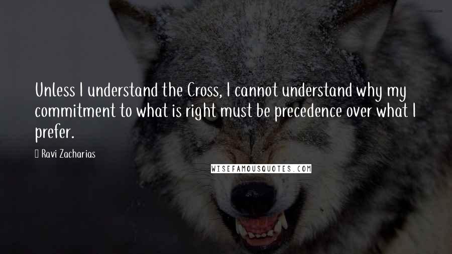 Ravi Zacharias Quotes: Unless I understand the Cross, I cannot understand why my commitment to what is right must be precedence over what I prefer.