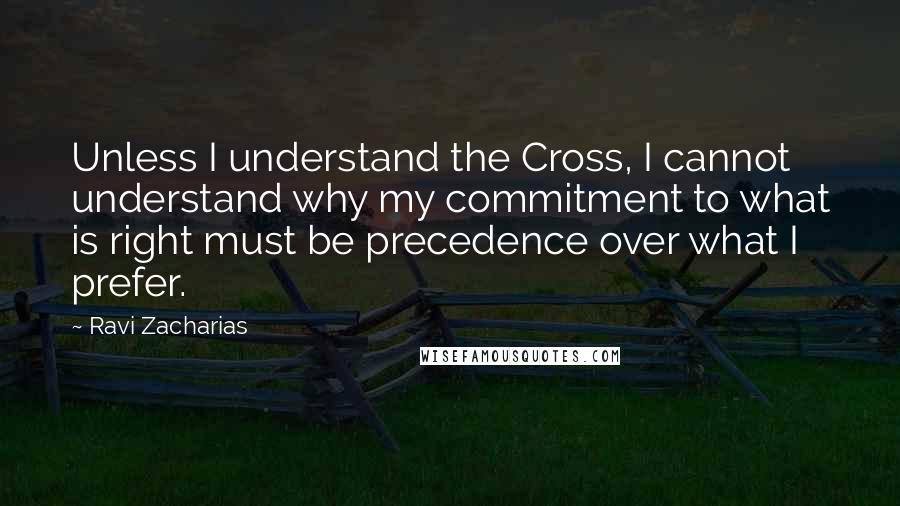 Ravi Zacharias Quotes: Unless I understand the Cross, I cannot understand why my commitment to what is right must be precedence over what I prefer.