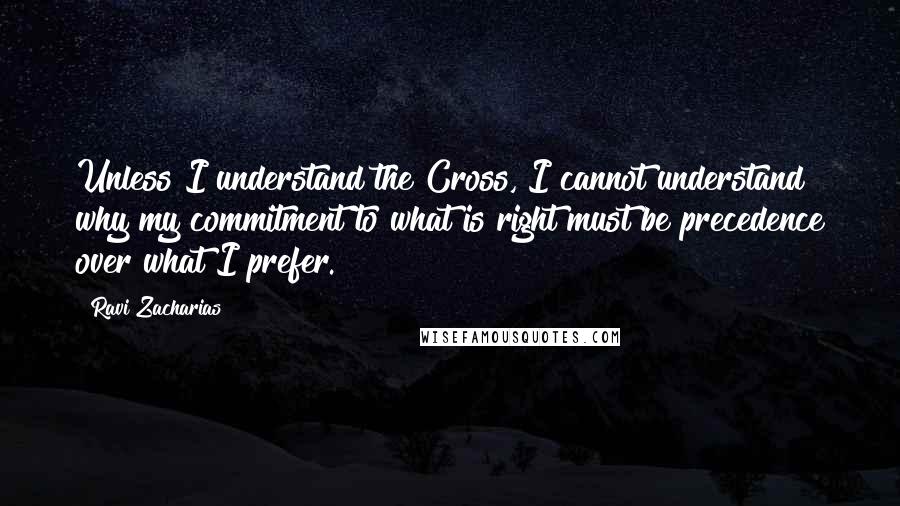 Ravi Zacharias Quotes: Unless I understand the Cross, I cannot understand why my commitment to what is right must be precedence over what I prefer.