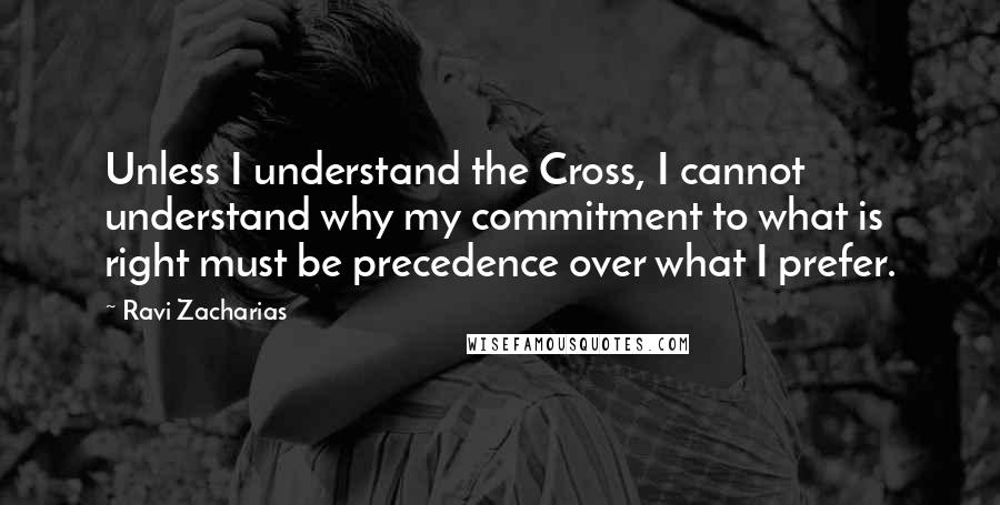 Ravi Zacharias Quotes: Unless I understand the Cross, I cannot understand why my commitment to what is right must be precedence over what I prefer.