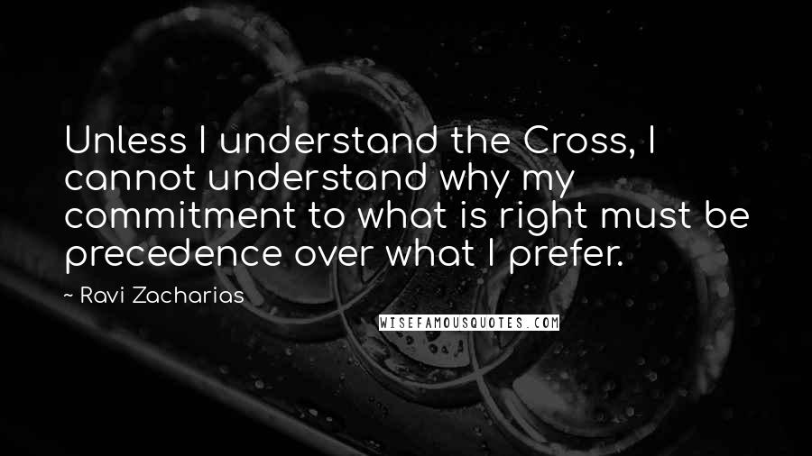 Ravi Zacharias Quotes: Unless I understand the Cross, I cannot understand why my commitment to what is right must be precedence over what I prefer.