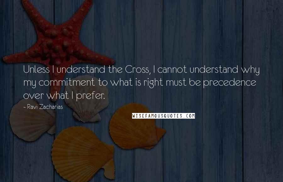 Ravi Zacharias Quotes: Unless I understand the Cross, I cannot understand why my commitment to what is right must be precedence over what I prefer.