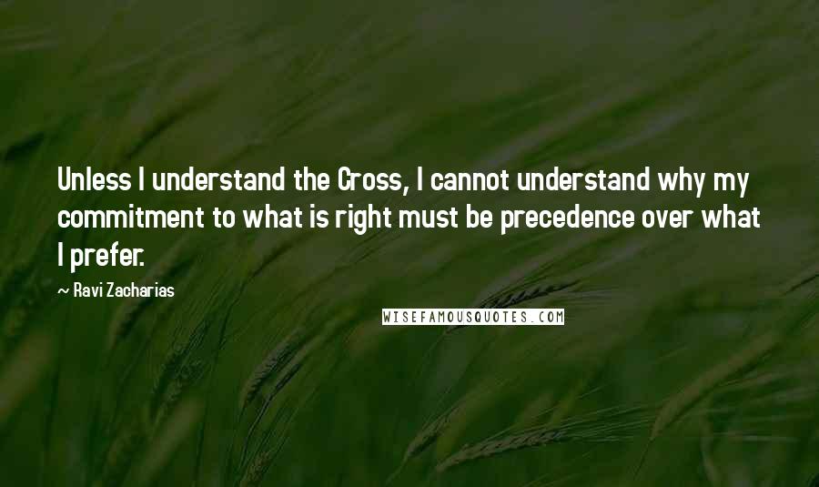 Ravi Zacharias Quotes: Unless I understand the Cross, I cannot understand why my commitment to what is right must be precedence over what I prefer.