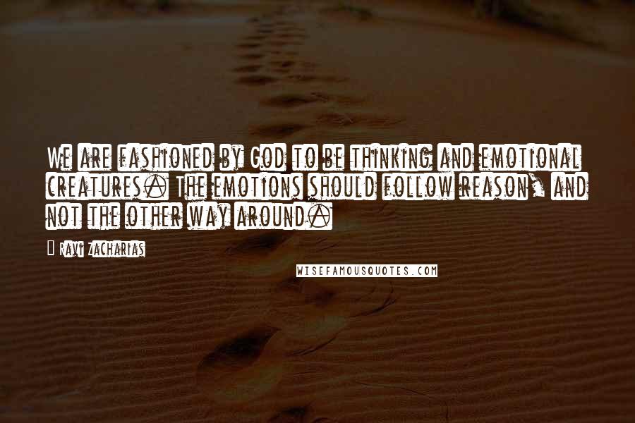 Ravi Zacharias Quotes: We are fashioned by God to be thinking and emotional creatures. The emotions should follow reason, and not the other way around.