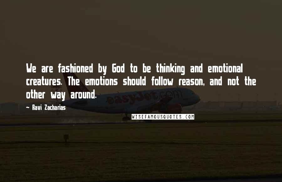 Ravi Zacharias Quotes: We are fashioned by God to be thinking and emotional creatures. The emotions should follow reason, and not the other way around.