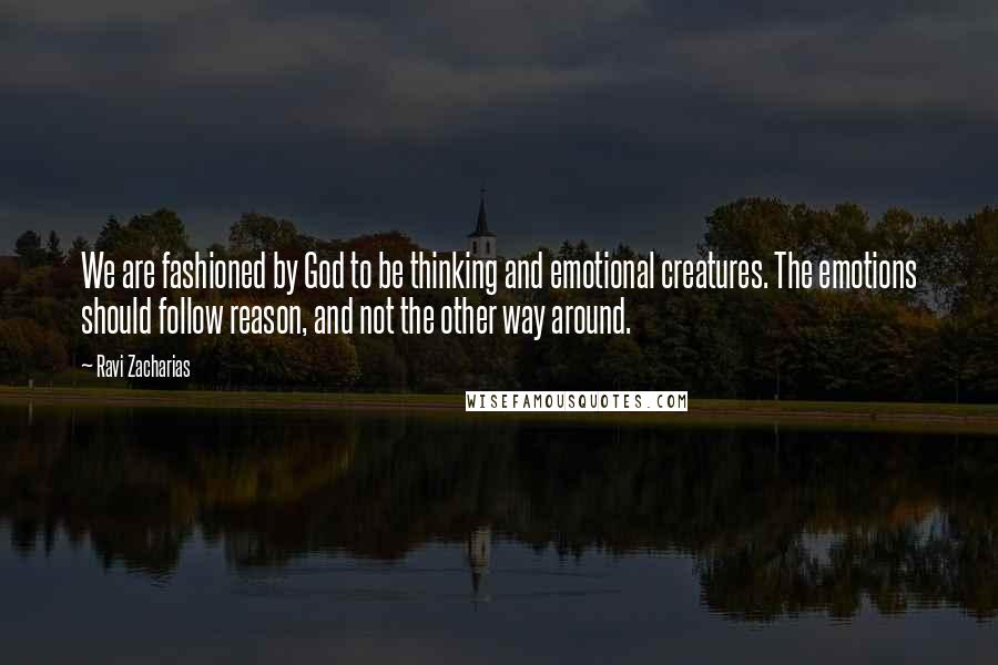 Ravi Zacharias Quotes: We are fashioned by God to be thinking and emotional creatures. The emotions should follow reason, and not the other way around.