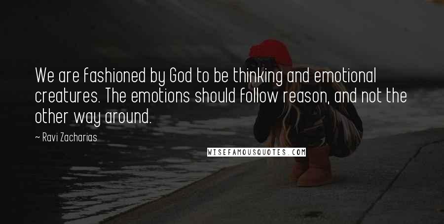 Ravi Zacharias Quotes: We are fashioned by God to be thinking and emotional creatures. The emotions should follow reason, and not the other way around.