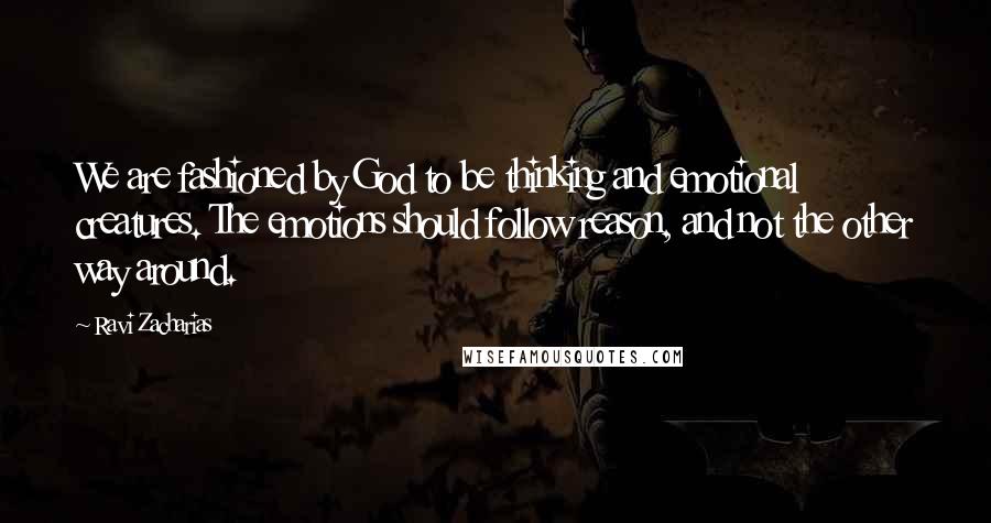 Ravi Zacharias Quotes: We are fashioned by God to be thinking and emotional creatures. The emotions should follow reason, and not the other way around.