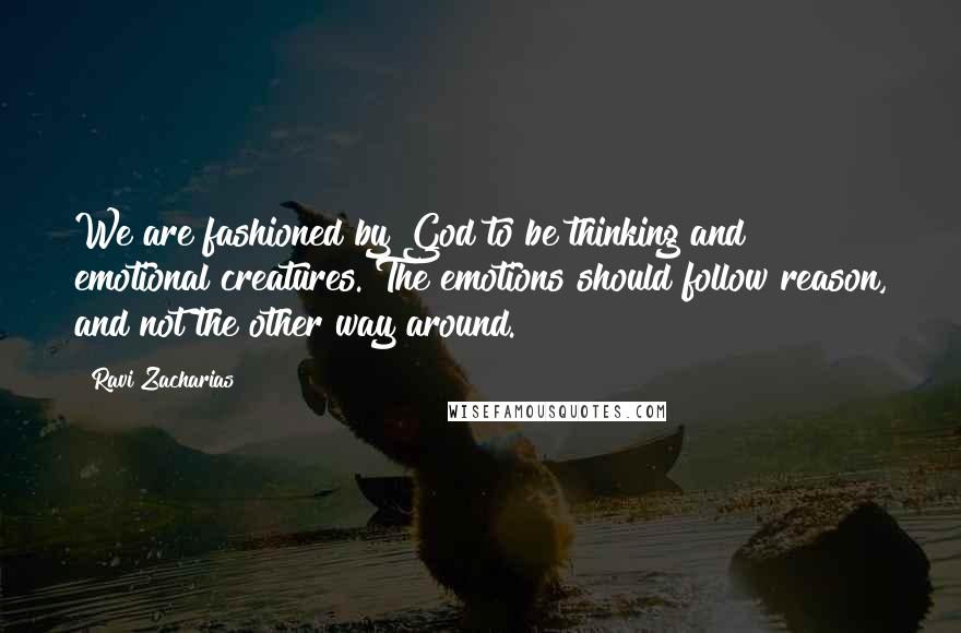 Ravi Zacharias Quotes: We are fashioned by God to be thinking and emotional creatures. The emotions should follow reason, and not the other way around.