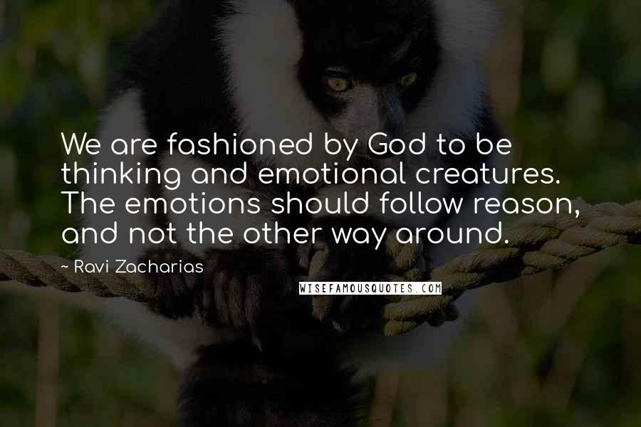 Ravi Zacharias Quotes: We are fashioned by God to be thinking and emotional creatures. The emotions should follow reason, and not the other way around.