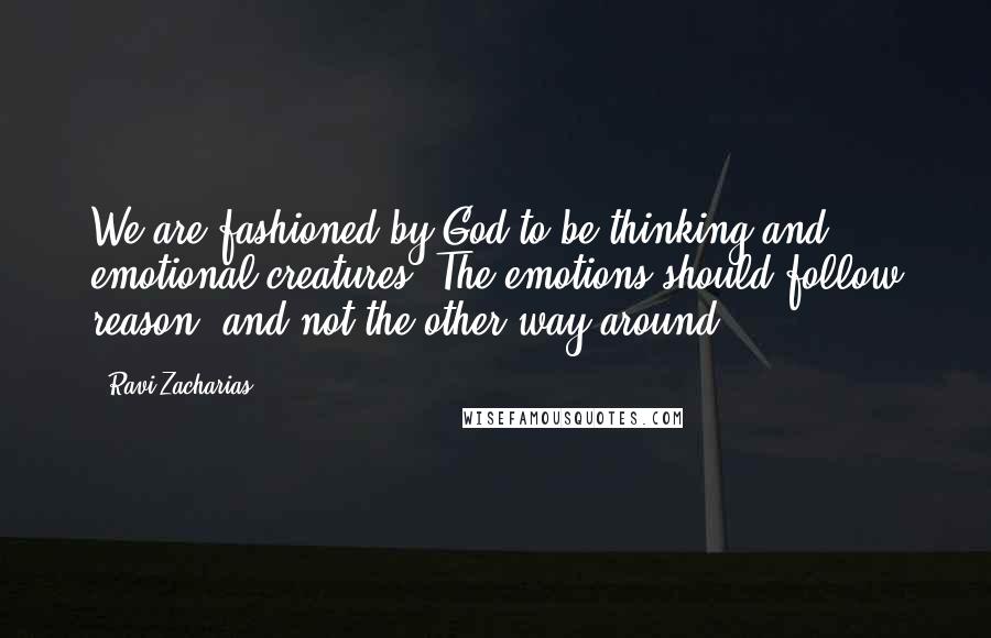 Ravi Zacharias Quotes: We are fashioned by God to be thinking and emotional creatures. The emotions should follow reason, and not the other way around.