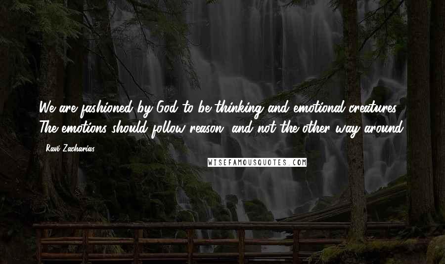 Ravi Zacharias Quotes: We are fashioned by God to be thinking and emotional creatures. The emotions should follow reason, and not the other way around.