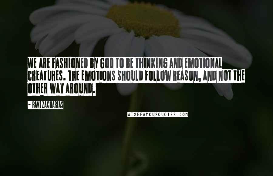 Ravi Zacharias Quotes: We are fashioned by God to be thinking and emotional creatures. The emotions should follow reason, and not the other way around.