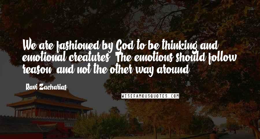 Ravi Zacharias Quotes: We are fashioned by God to be thinking and emotional creatures. The emotions should follow reason, and not the other way around.